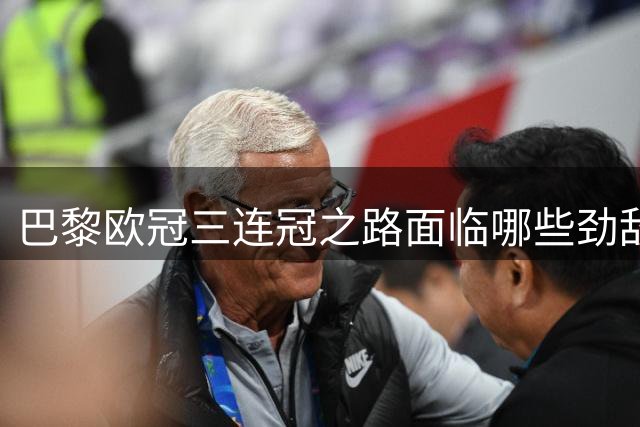 巴黎欧冠三连冠之路面临哪些劲敌？五大豪门各有隐忧